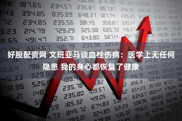 好股配资网 文班亚马谈血栓伤病：医学上无任何隐患 我的身心都恢复了健康