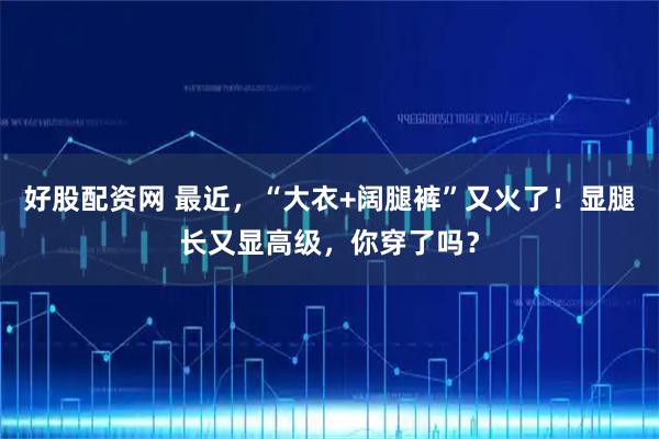 好股配资网 最近，“大衣+阔腿裤”又火了！显腿长又显高级，你穿了吗？