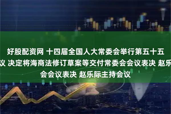 好股配资网 十四届全国人大常委会举行第五十五次委员长会议 决定将海商法修订草案等交付常委会会议表决 赵乐际主持会议
