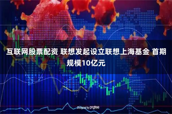 互联网股票配资 联想发起设立联想上海基金 首期规模10亿元