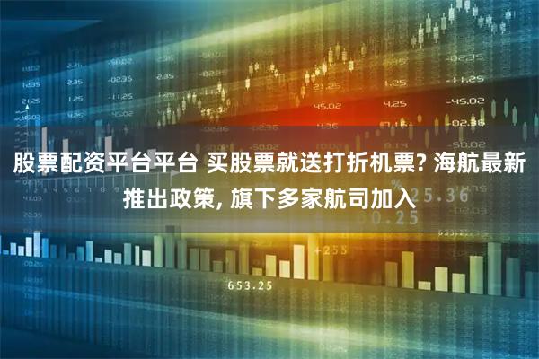 股票配资平台平台 买股票就送打折机票? 海航最新推出政策, 旗下多家航司加入