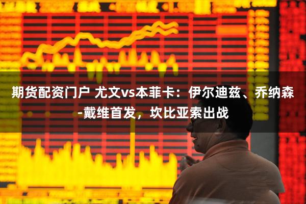 期货配资门户 尤文vs本菲卡：伊尔迪兹、乔纳森-戴维首发，坎比亚索出战