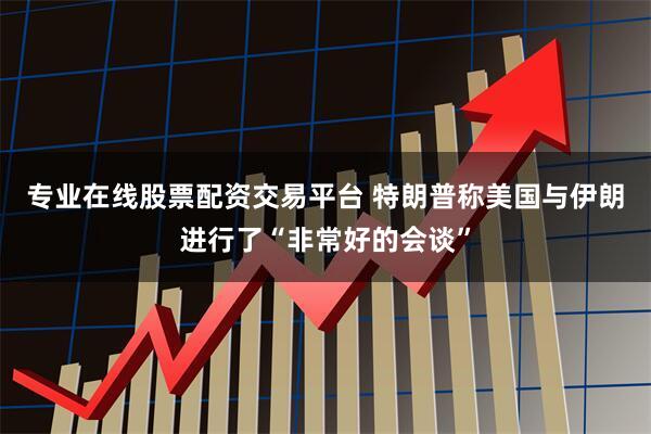 专业在线股票配资交易平台 特朗普称美国与伊朗进行了“非常好的会谈”