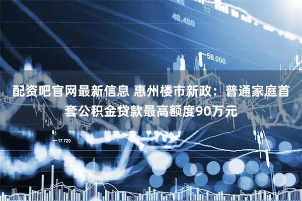 配资吧官网最新信息 惠州楼市新政：普通家庭首套公积金贷款最高额度90万元