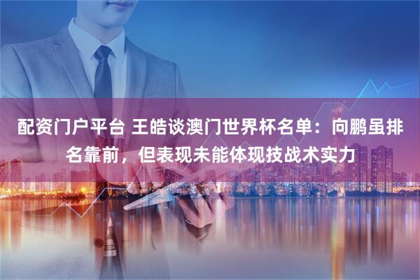 配资门户平台 王皓谈澳门世界杯名单：向鹏虽排名靠前，但表现未能体现技战术实力