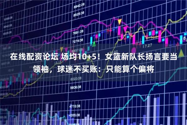 在线配资论坛 场均10+5！女篮新队长扬言要当领袖，球迷不买账：只能算个偏将