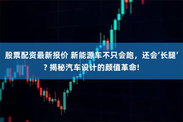 股票配资最新报价 新能源车不只会跑，还会‘长腿’? 揭秘汽车设计的颜值革命!