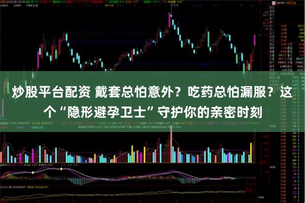 炒股平台配资 戴套总怕意外？吃药总怕漏服？这个“隐形避孕卫士”守护你的亲密时刻